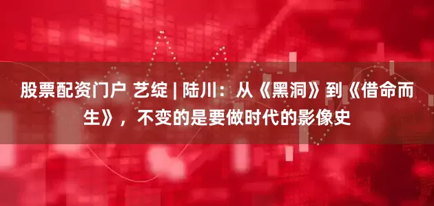 股票配资门户 艺绽 | 陆川：从《黑洞》到《借命而生》，不变的是要做时代的影像史