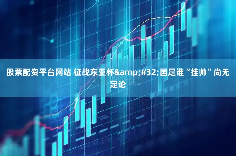 股票配资平台网站 征战东亚杯&#32;国足谁“挂帅”尚无定论