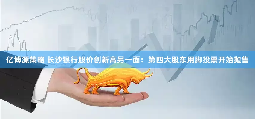 亿博源策略 长沙银行股价创新高另一面：第四大股东用脚投票开始抛售