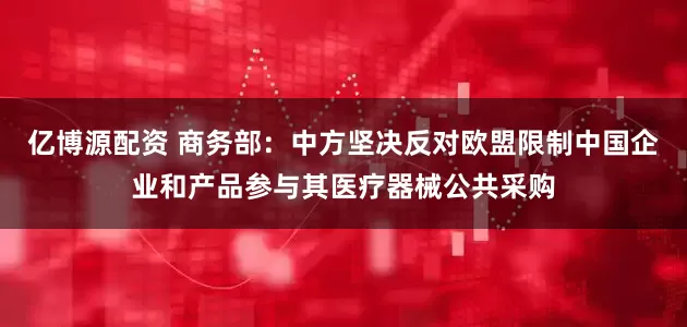亿博源配资 商务部：中方坚决反对欧盟限制中国企业和产品参与其医疗器械公共采购