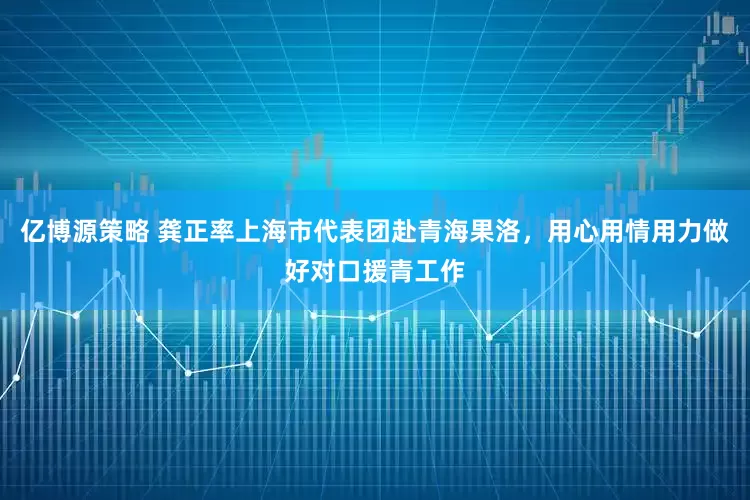 亿博源策略 龚正率上海市代表团赴青海果洛，用心用情用力做好对口援青工作