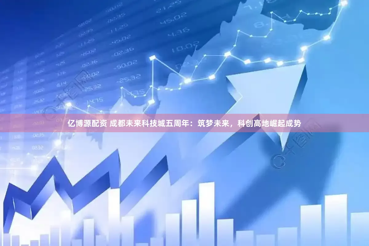 亿博源配资 成都未来科技城五周年：筑梦未来，科创高地崛起成势