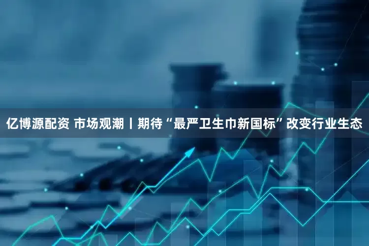 亿博源配资 市场观潮丨期待“最严卫生巾新国标”改变行业生态