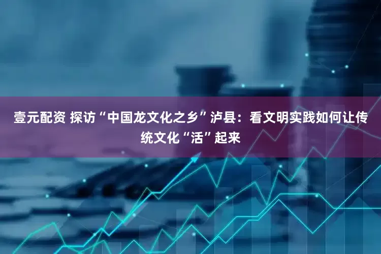 壹元配资 探访“中国龙文化之乡”泸县：看文明实践如何让传统文化“活”起来