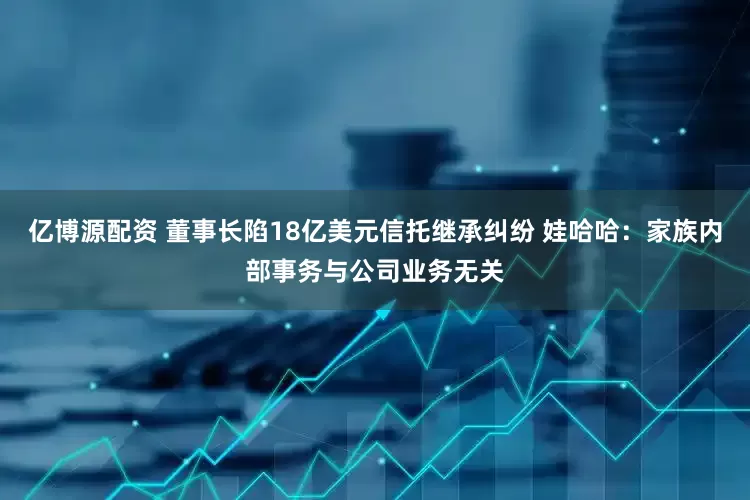 亿博源配资 董事长陷18亿美元信托继承纠纷 娃哈哈：家族内部事务与公司业务无关