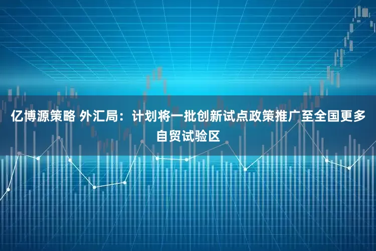 亿博源策略 外汇局：计划将一批创新试点政策推广至全国更多自贸试验区