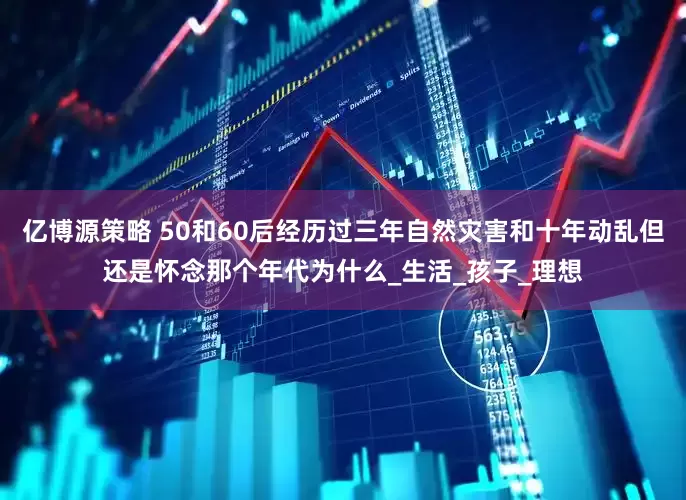 亿博源策略 50和60后经历过三年自然灾害和十年动乱但还是怀念那个年代为什么_生活_孩子_理想