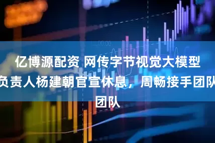 亿博源配资 网传字节视觉大模型负责人杨建朝官宣休息，周畅接手团队
