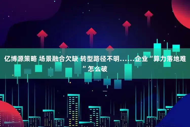 亿博源策略 场景融合欠缺 转型路径不明……企业“算力落地难”怎么破
